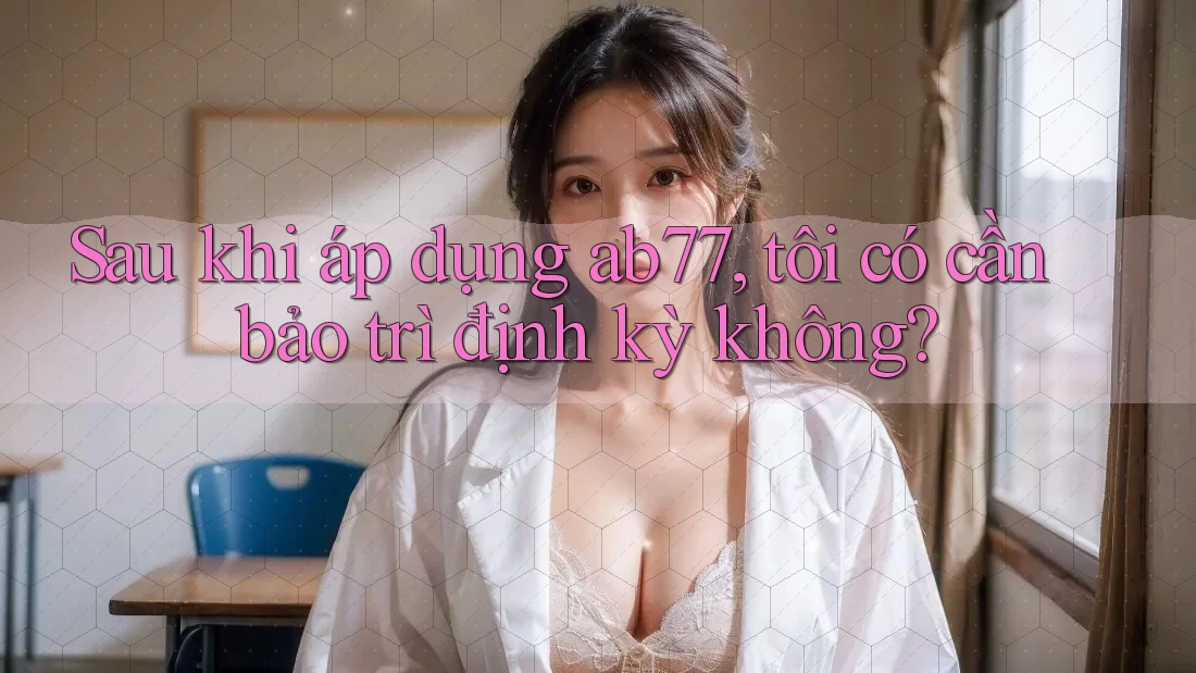 Sau khi áp dụng ab77, tôi có cần bảo trì định kỳ không?