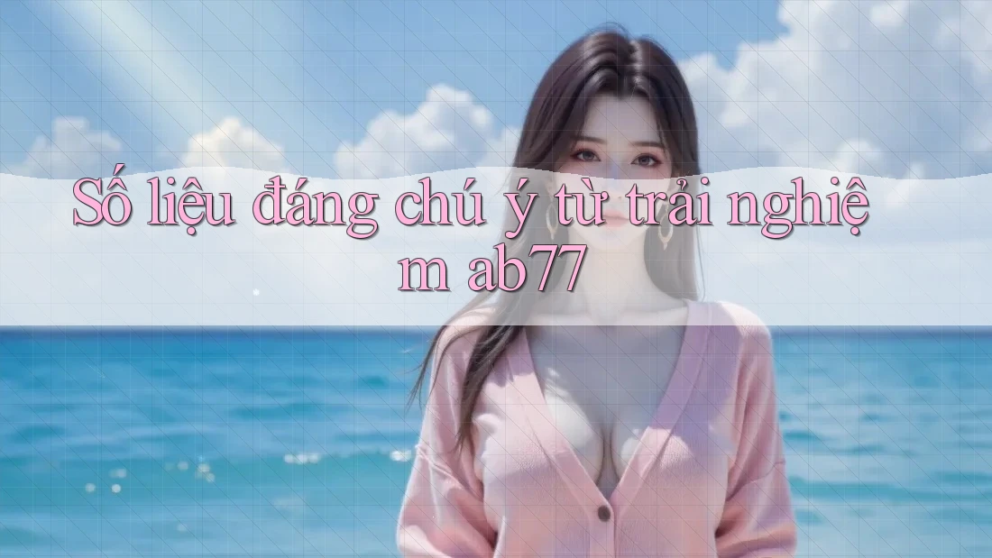 Số liệu đáng chú ý từ trải nghiệm ab77 Số liệu đáng chú ý từ trải nghiệm ab77