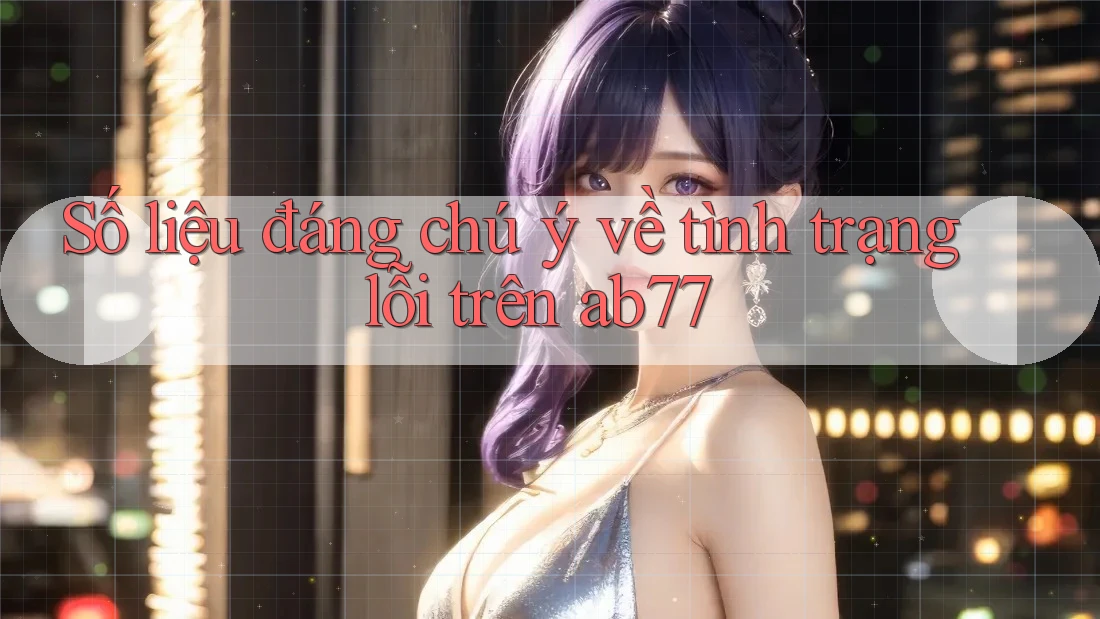 Số liệu đáng chú ý về tình trạng lỗi trên ab77 Số liệu đáng chú ý về tình trạng lỗi trên ab77