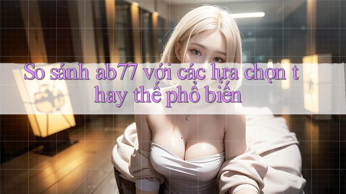So sánh ab77 với các lựa chọn thay thế phổ biến