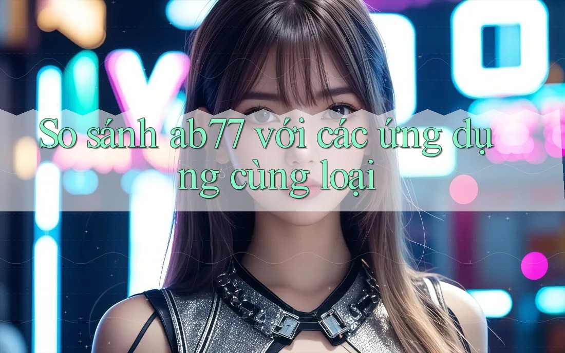 So sánh ab77 với các ứng dụng cùng loại