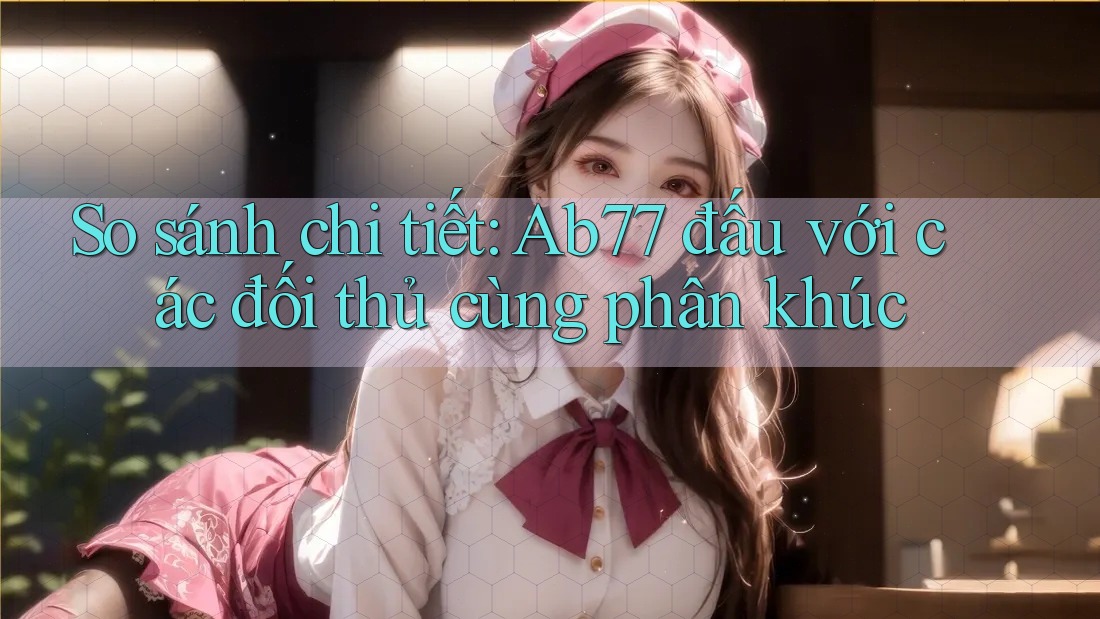 So sánh chi tiết: Ab77 đấu với các đối thủ cùng phân khúc