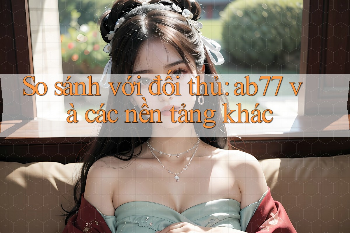 So sánh với đối thủ: ab77 và các nền tảng khác