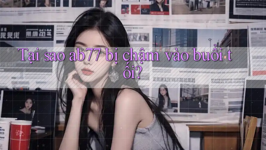 Tại sao ab77 bị chậm vào buổi tối? Tại sao ab77 bị chậm vào buổi tối?