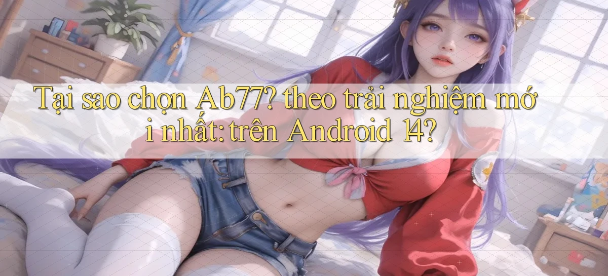 Tại sao chọn Ab77 theo trải nghiệm mới nhất trên Android 14