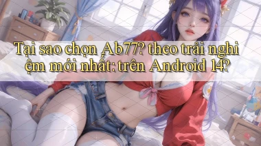 Tại sao chọn Ab77 theo trải nghiệm mới nhất trên Android 14