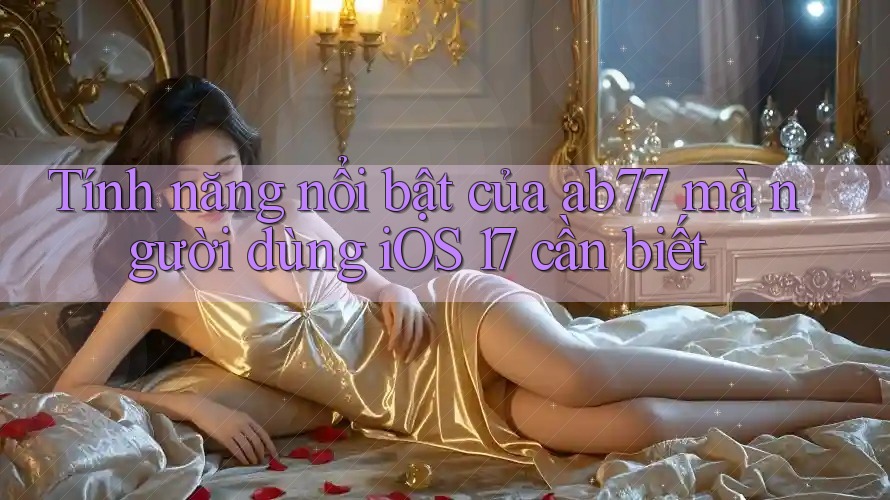 Tính năng nổi bật của ab77 mà người dùng iOS 17 cần biết Tính năng nổi bật của ab77 mà người dùng iOS 17 cần biết