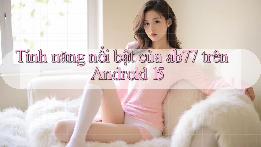 Tính năng nổi bật của ab77 trên Android 15