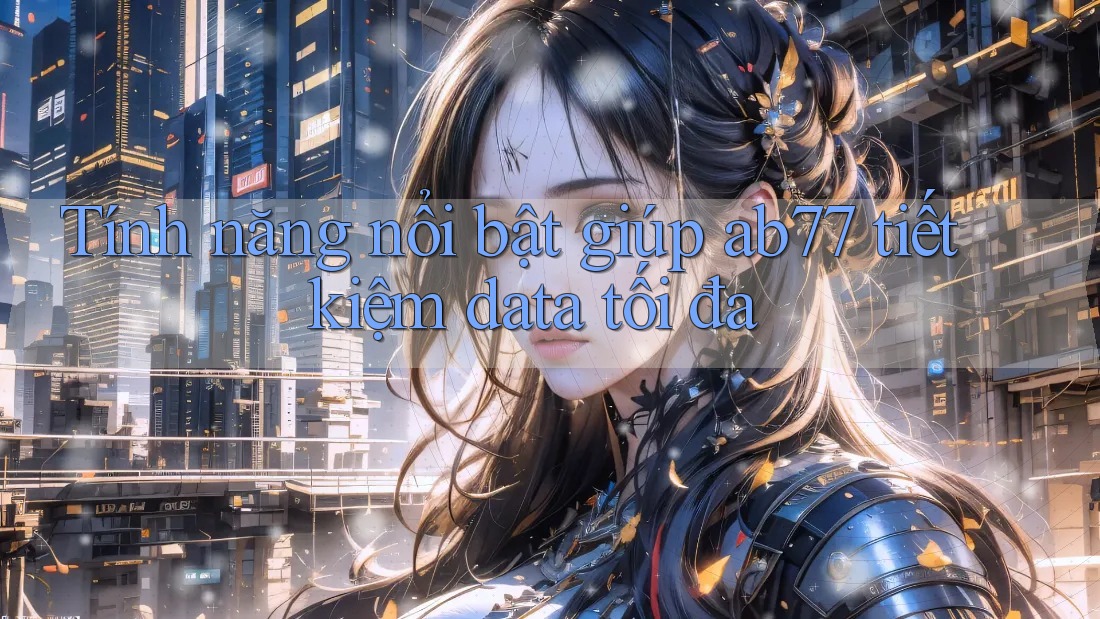 Tính năng nổi bật giúp ab77 tiết kiệm data tối đa
