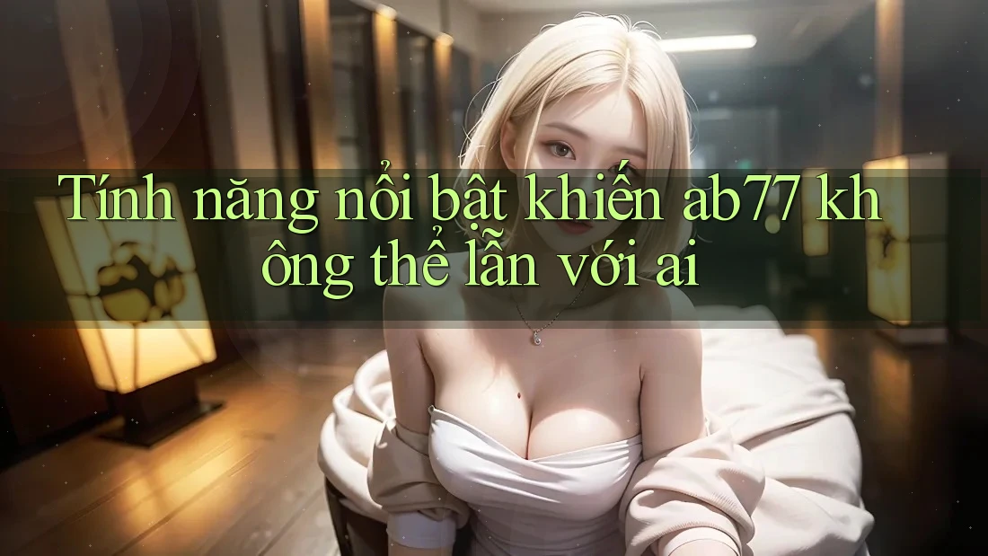 Tính năng nổi bật khiến ab77 không thể lẫn với ai