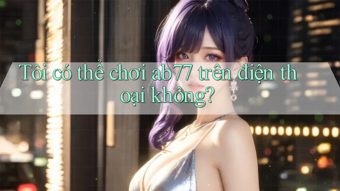 Tôi có thể chơi ab77 trên điện thoại không?