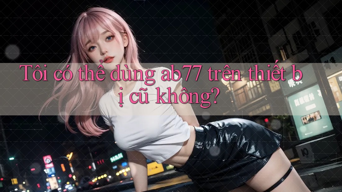 Tôi có thể dùng ab77 trên thiết bị cũ không?