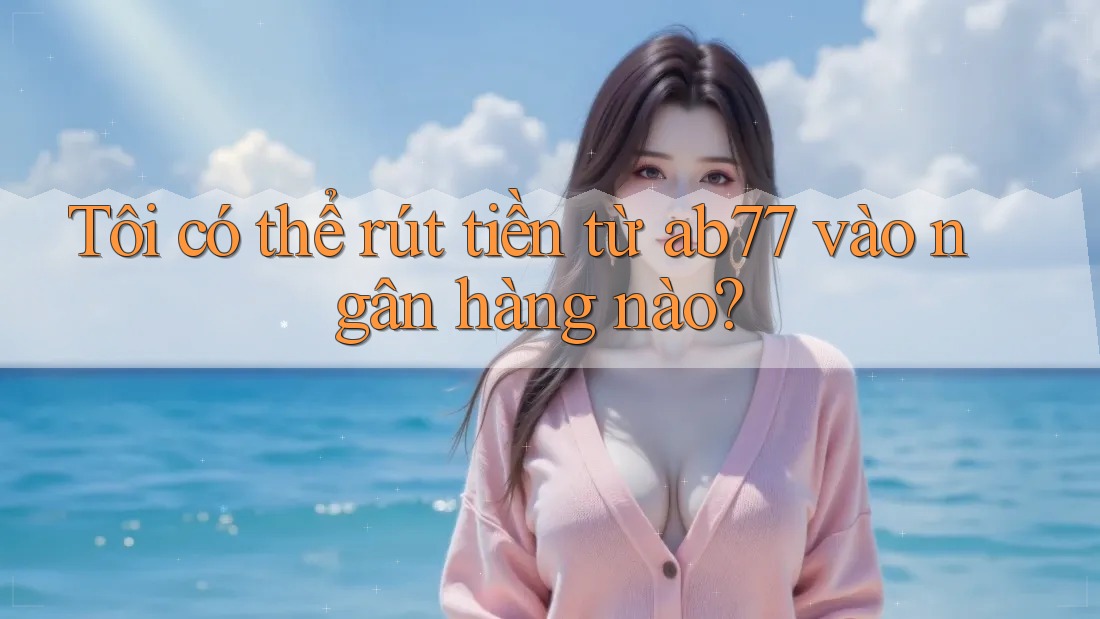 Tôi có thể rút tiền từ ab77 vào ngân hàng nào?