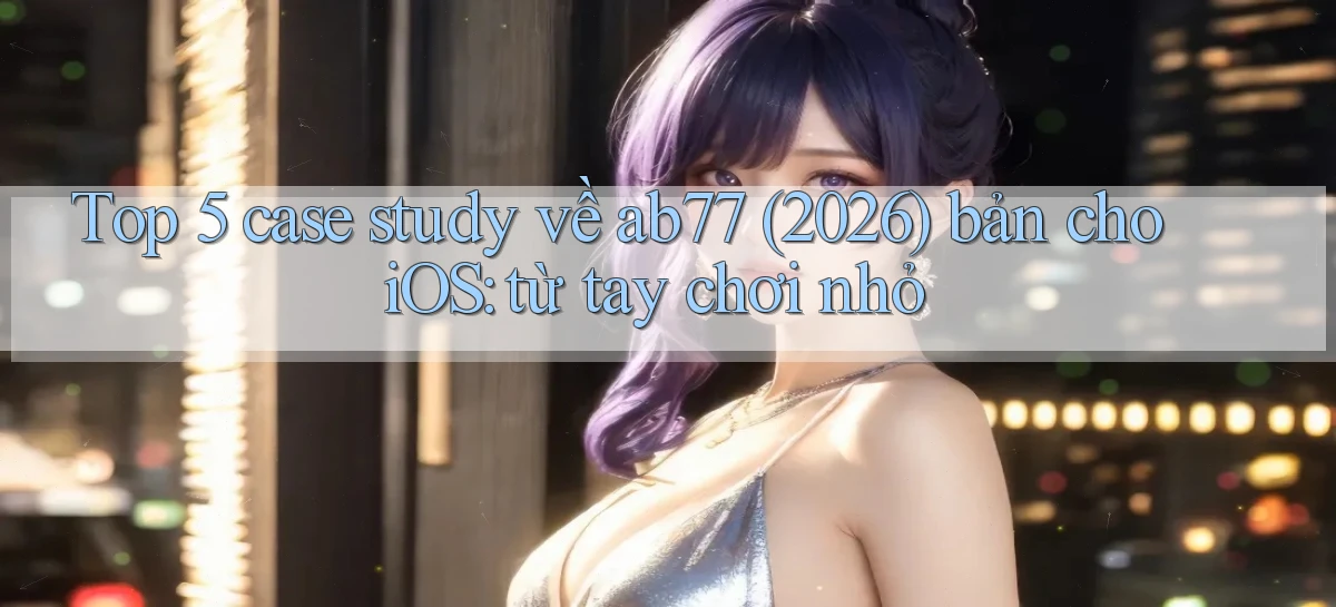 Top 5 case study về ab77 (2026) bản cho iOS từ tay chơi nhỏ