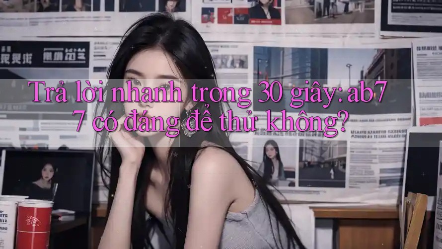 Trả lời nhanh trong 30 giây: ab77 có đáng để thử không? Trả lời nhanh trong 30 giây: ab77 có đáng để thử không?