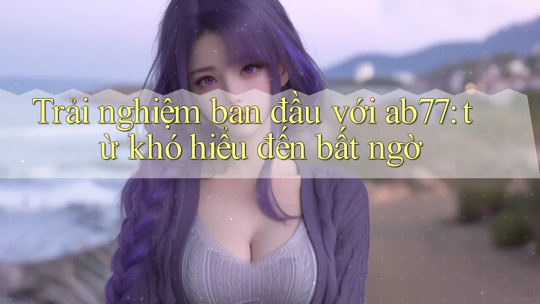 Trải nghiệm ban đầu với ab77: từ khó hiểu đến bất ngờ