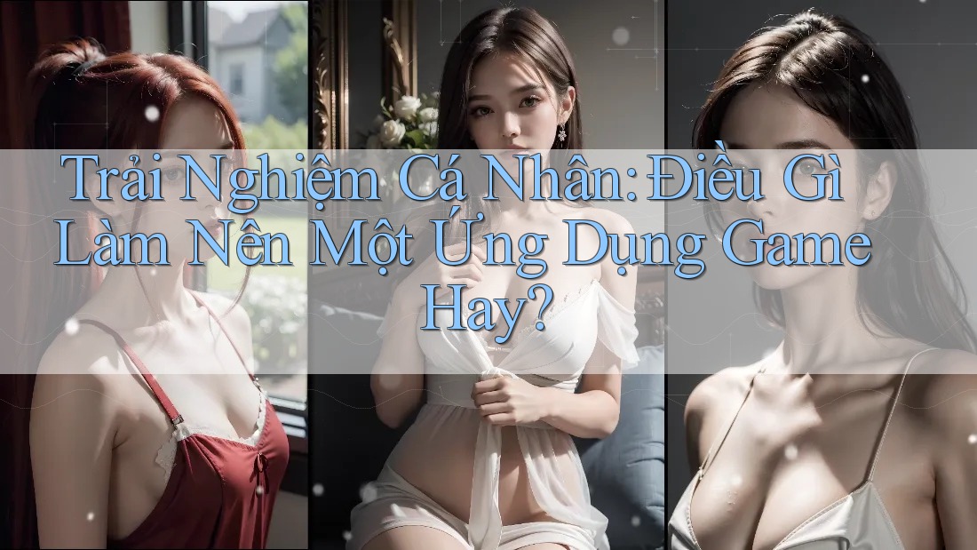 Trải Nghiệm Cá Nhân: Điều Gì Làm Nên Một Ứng Dụng Game Hay? Trải Nghiệm Cá Nhân: Điều Gì Làm Nên Một Ứng Dụng Game Hay?