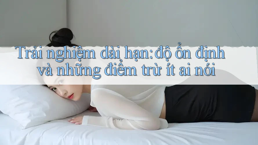 Trải nghiệm dài hạn: độ ổn định và những điểm trừ ít ai nói