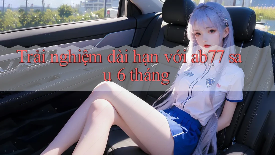 Trải nghiệm dài hạn với ab77 sau 6 tháng