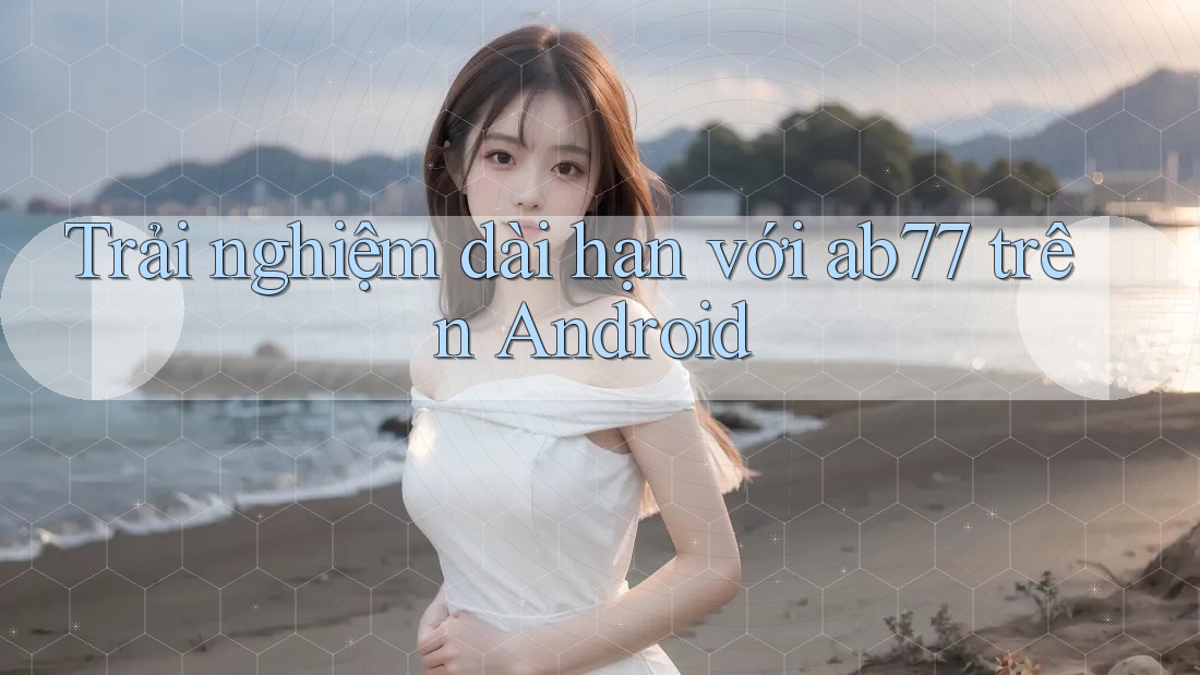 Trải nghiệm dài hạn với ab77 trên Android