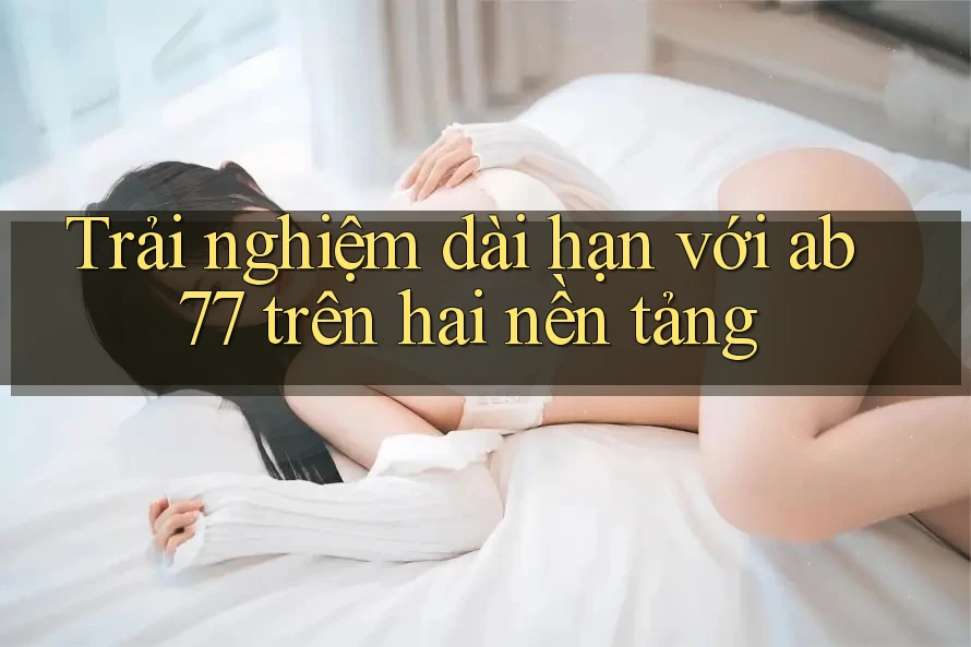 Trải nghiệm dài hạn với ab77 trên hai nền tảng Trải nghiệm dài hạn với ab77 trên hai nền tảng