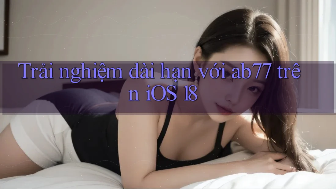 Trải nghiệm dài hạn với ab77 trên iOS 18