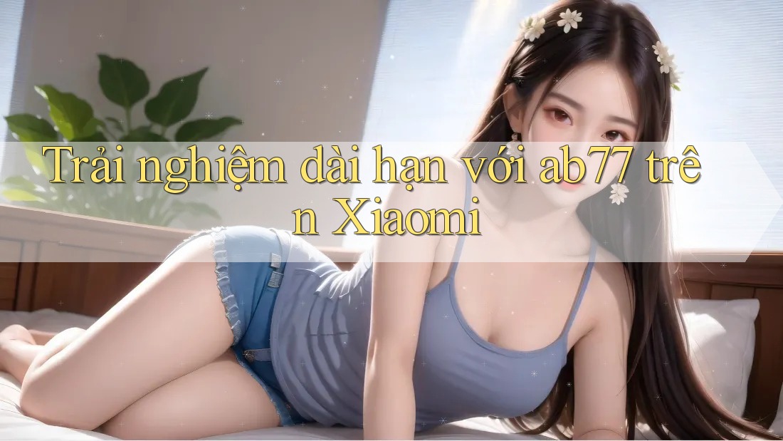 Trải nghiệm dài hạn với ab77 trên Xiaomi