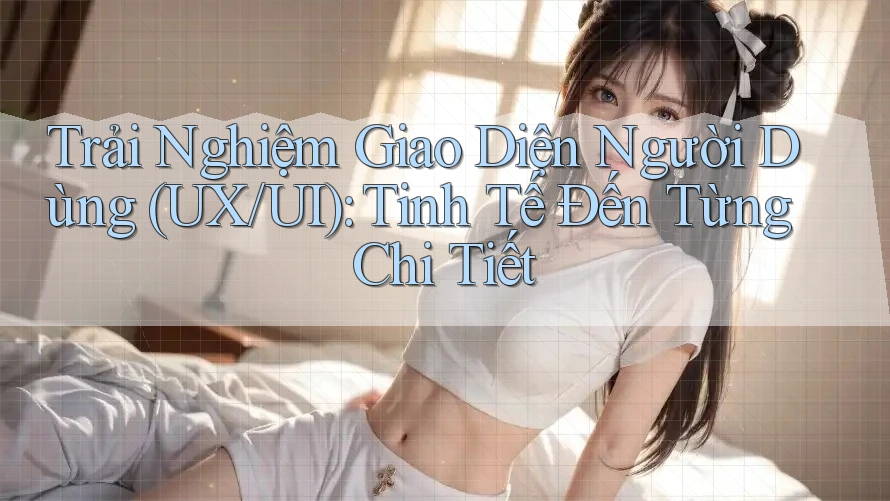 Trải Nghiệm Giao Diện Người Dùng (UX/UI): Tinh Tế Đến Từng Chi Tiết Trải Nghiệm Giao Diện Người Dùng (UX/UI): Tinh Tế Đến Từng Chi Tiết