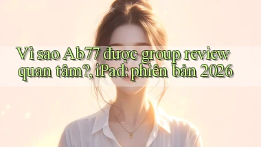 Vì sao Ab77 được group review quan tâm, iPad phiên bản 2026