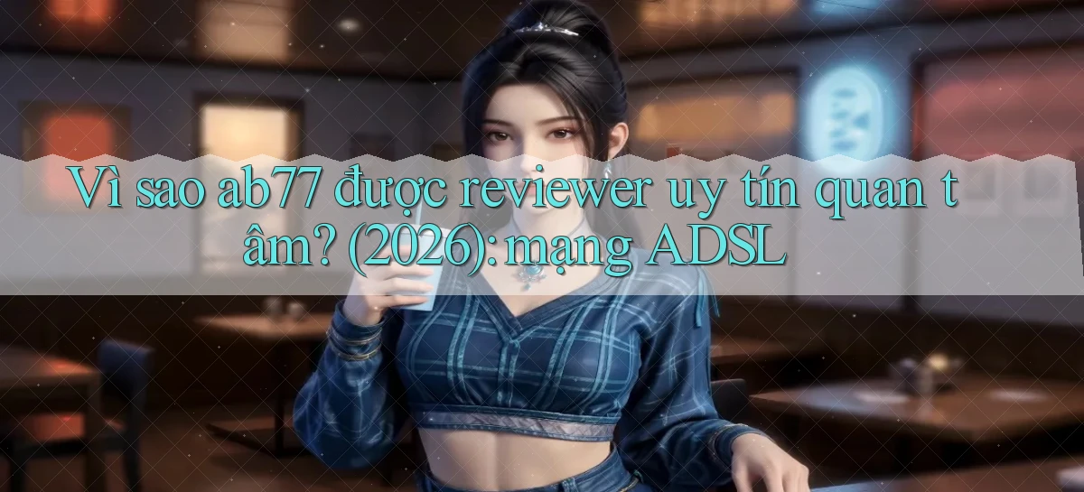 Vì sao ab77 được reviewer uy tín quan tâm (2026) mạng ADSL