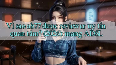 Vì sao ab77 được reviewer uy tín quan tâm (2026) mạng ADSL